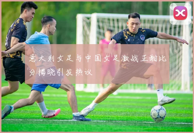 意大利女足与中国女足激战正酣比分揭晓引发热议