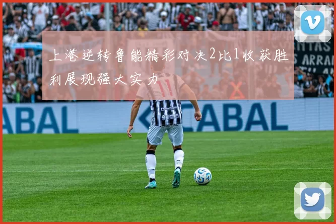 上港逆转鲁能精彩对决2比1收获胜利展现强大实力