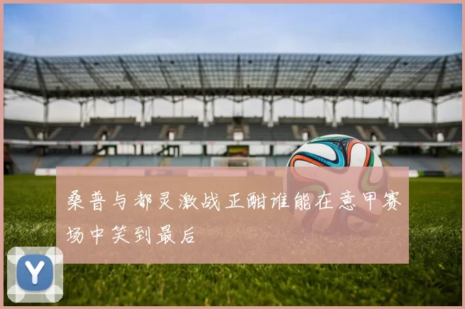 桑普与都灵激战正酣谁能在意甲赛场中笑到最后