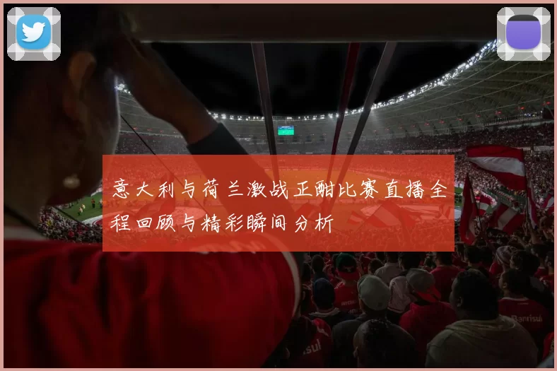 意大利与荷兰激战正酣比赛直播全程回顾与精彩瞬间分析