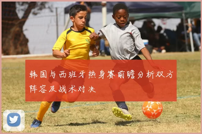 韩国与西班牙热身赛前瞻分析双方阵容及战术对决