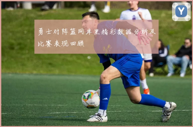 勇士对阵篮网库里精彩数据分析及比赛表现回顾