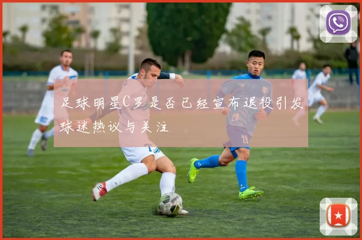 足球明星C罗是否已经宣布退役引发球迷热议与关注