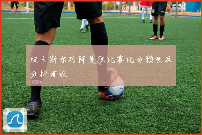 纽卡斯尔对阵曼联比赛比分预测及分析建议