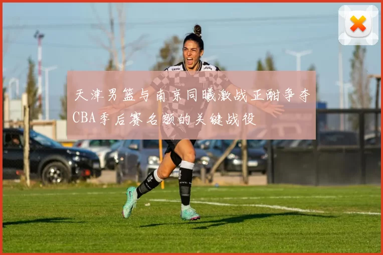 天津男篮与南京同曦激战正酣争夺CBA季后赛名额的关键战役