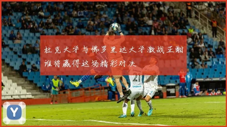 杜克大学与佛罗里达大学激战正酣谁将赢得这场精彩对决