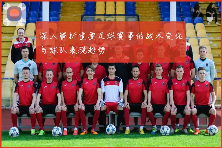 深入解析重要足球赛事的战术变化与球队表现趋势