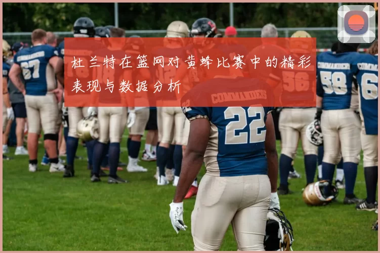 杜兰特在篮网对黄蜂比赛中的精彩表现与数据分析