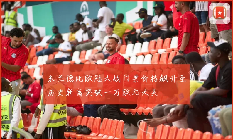 米兰德比欧冠大战门票价格飙升至历史新高突破一万欧元大关