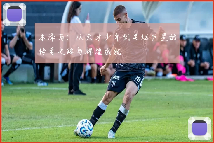 本泽马：从天才少年到足坛巨星的传奇之路与辉煌成就